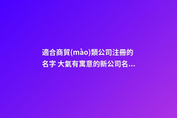 適合商貿(mào)類公司注冊的名字 大氣有寓意的新公司名字,起名之家-第1張-公司起名-玄機(jī)派